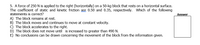 5. A force of 250 N is applied to the right (horizontally) on a 50-kg block that rests on a horizontal surface.
The coefficient of static and kinetic friction are 0.50 and 0.35, respectively. Which of the following
statements is correct?
Answer
A) The block remains at rest.
B) The block moves and continues to move at constant velocity.
C) The block accelerates to the right.
D) The block does not move until is increased to greater than 490 N.
E) No conclusions can be drawn concerning the movement of the block from the information given.
