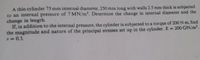 A thin cylinder 75 mm internal diameter, 250 mm long with walls 2.5 mm thick is subjected
to an internal pressure of 7 MN/m2. Determine the change in internal diameter and the
change in length.
If, in addition to the internal pressure, the cylinder is subjected to a torque of 200 N m, find
the magnitude and nature of the principal stresses set up in the cylinder. E = 200 GN/m².
v D0,3.
