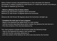 Write a Python function calculateDistances (v) that calculates the distance
(horizontal, in meters) traveled by a ball thrown at v meters per second, according to
the angle (in degrees) of the throw.
• Return a distance list of values where:
distance [0]: ball thrown 0 degrees above horizontal.
distance [1]: ball thrown 10 degrees above the horizontal.
...
distance [9]: ball thrown 90 degrees above the horizontal. (straight up).
Complete the main part of your program:
- Read on the keyboard the speed which is a real number.
- Call the function described above which creates the distance list and returns it.
- Print the contents of the returned distance list.
Your main program (outside of the function) does the following things:
- read on the keyboard the speed a real number (int)
- calls the function calculate_distances (v)
- print the content of the distance list which was returned by the function
