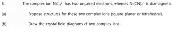 5.
(a)
(b)
The complex ion NiC4² has two unpaired electrons, whereas Ni(CN)42 is diamagnetic.
Propose structures for these two complex ions (square-planar or tetrahedral).
Draw the crystal field diagrams of two complex ions.
