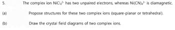 5.
(a)
(b)
The complex ion NiC14² has two unpaired electrons, whereas Ni(CN)4² is diamagnetic.
Propose structures for these two complex ions (square-planar or tetrahedral).
Draw the crystal field diagrams of two complex ions.