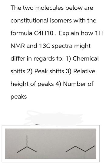 The two molecules below are
constitutional isomers with the
formula C4H10. Explain how 1H
NMR and 13C spectra might
differ in regards to: 1) Chemical
shifts 2) Peak shifts 3) Relative
height of peaks 4) Number of
peaks