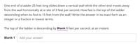 One end of a ladder 25 feet long slides down a vertical wall while the other end moves away
from the wall horizontally at a rate of 3 feet per second. How fast is the top of the ladder
descending when its foot is 15 feet from the wall? Write the answer in its exact form as an
integer or a fraction in lowest terms.
The top of the ladder is descending by Blank 1 feet per second, at an instant.
Blank 1
Add your answer

