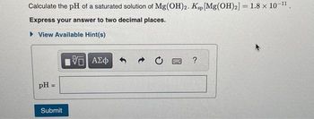 Calculate the pH of a saturated solution of Mg(OH)2. Ksp [Mg(OH)2] = 1.8 × 10-¹1.
Express your answer to two decimal places.
View Available Hint(s)
pH =
Submit
IVE ΑΣΦ
?