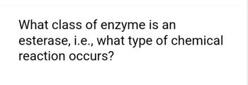 What class of enzyme is an
esterase, i.e., what type of chemical
reaction occurs?