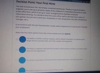 Decision Point: Your First Hires
You look around your chic, but empty, converted warehouse. Thanks to a good architect
engineer, you're set up to produce copies of the software in a manufacturing area on view
to the office floor, which is set up in "pod" arrangements to facilitate employee
information-sharing. You decide to first hire some office staff to sell download copies of
your games, but you don't want your employees to have designated roles (like salesperson,
manager, etc.).
ROGRESS-
In accordance with the job characteristics model, what components of a job would motivate
your employees?
Select the four best options from the choices below and click Submit
The ability to handle customer inquiries, advise software developers on popular game
design features, process sales, and order supplies and equipment.
The ability to regularly meet with the founders of the business and feel connected to their
vision for the organization.
The ability to specialize in one function like answering phones or processing orders
The ability to determine what to do each day at work.