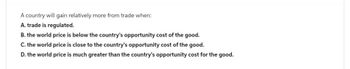 A country will gain relatively more from trade when:
A. trade is regulated.
B. the world price is below the country's opportunity cost of the good.
C. the world price is close to the country's opportunity cost of the good.
D. the world price is much greater than the country's opportunity cost for the good.