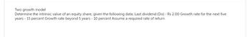 Two growth model
Determine the intrinsic value of an equity share, given the following data: Last dividend (Do) - Rs 2.00 Growth rate for the next five
years - 15 percent Growth rate beyond 5 years - 10 percent Assume a required rate of return