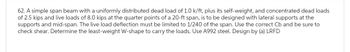 62. A simple span beam with a uniformly distributed dead load of 1.0 k/ft, plus its self-weight, and concentrated dead loads
of 2.5 kips and live loads of 8.0 kips at the quarter points of a 20-ft span, is to be designed with lateral supports at the
supports and mid-span. The live load deflection must be limited to 1/240 of the span. Use the correct Cb and be sure to
check shear. Determine the least-weight W-shape to carry the loads. Use A992 steel. Design by (a) LRFD