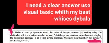 i need a clear answer use
visual basic whith my best
whises dybala
1: Write a code program to enter the value of integer number (n) and by using Do
while check if it is a prime number or not, Print the prime number in textbox and display
the following message if it is not prime number. Message Box"Number not prime",
vb64+vb0, "stop".