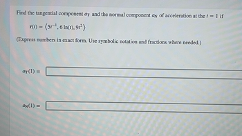 Find the tangential component at and the normal component an of acceleration at the t = 1 if
r(t) = (5t-¹, 6 ln(t), 91²)
(Express numbers in exact form. Use symbolic notation and fractions where needed.)
at (1) =
an (1) =