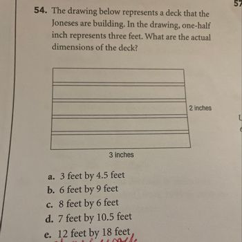 54. The drawing below represents a deck that the
Joneses are building. In the drawing, one-half
inch represents three feet. What are the actual
dimensions of the deck?
3 inches
a. 3 feet by 4.5 feet
b. 6 feet by 9 feet
c. 8 feet by 6 feet
d. 7 feet by 10.5 feet
e. 12 feet by 18 feet,
the
2 inches
57
U
6