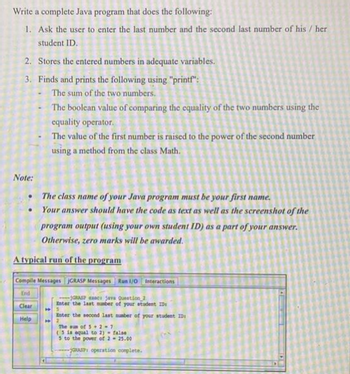 Write a complete Java program that does the following:
1. Ask the user to enter the last number and the second last number of his / her
student ID.
2. Stores the entered numbers in adequate variables.
3. Finds and prints the following using "printf":
The sum of the two numbers.
The boolean value of comparing the equality of the two numbers using the
equality operator.
The value of the first number is raised to the power of the second number
using a method from the class Math.
Note:
The class name of your Java program must be your first name.
Your answer should have the code as text as well as the screenshot of the
program output (using your own student ID) as a part of your answer.
Otherwise, zero marks will be awarded.
A typical run of the program
Compile Messages JGRASP Messages Run 1/0 Interactions
End
Clear
Help
GRASP x Java Question 2
Enter the last
amber of your student ID
Enter the second last number of your student ID
2
The sum of 5+2=7
(5 is equal to 2)
false
3 to the power of 2 - 25.00
RASP operation complete.