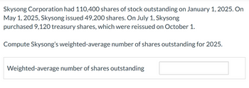 Skysong Corporation had 110,400 shares of stock outstanding on January 1, 2025. On
May 1, 2025, Skysong issued 49,200 shares. On July 1, Skysong
purchased 9,120 treasury shares, which were reissued on October 1.
Compute Skysong's weighted-average number of shares outstanding for 2025.
Weighted-average number of shares outstanding