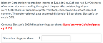 Blossom Corporation reported net income of $213,860 in 2025 and had 53,900 shares
of common stock outstanding throughout the year. Also outstanding all year
were 4,500 shares of cumulative preferred stock, each convertible into 2 shares of
common. The preferred stock pays an annual dividend of $5 per share. Blossom's tax
rate is 50%.
Compute Blossom's 2025 diluted earnings per share. (Round answer to 2 decimal places,
e.g. 3.55.)
Diluted earnings per share
+A
$