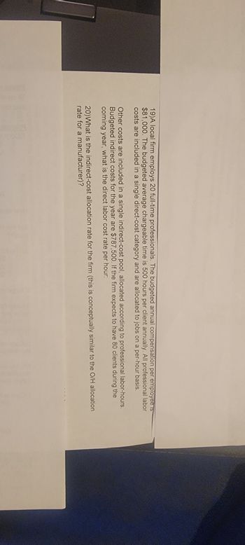 19)A local firm employs 20 full-time professionals. The budgeted annual compensation per employee is
$81,000. The budgeted average chargeable time is 500 hours per client annually. All professional labor
costs are included in a single direct-cost category and are allocated to jobs on a per-hour basis.
Other costs are included in a single indirect-cost pool, allocated according to professional labor-hours.
Budgeted indirect costs for the year are $787,500. If the firm expects to have 80 clients during the
coming year, what is the direct labor cost rate per hour:
20) What is the indirect-cost allocation rate for the firm (this is conceptually similar to the O/H allocation
rate for a manufacturer)?