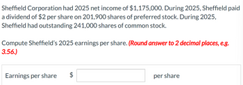 Sheffield Corporation had 2025 net income of $1,175,000. During 2025, Sheffield paid
a dividend of $2 per share on 201,900 shares of preferred stock. During 2025,
Sheffield had outstanding 241,000 shares of common stock.
Compute Sheffield's 2025 earnings per share. (Round answer to 2 decimal places, e.g.
3.56.)
Earnings per share
per share