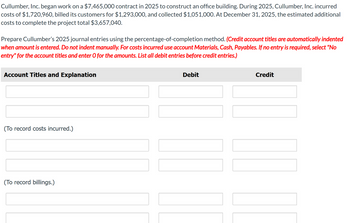 Cullumber, Inc. began work on a $7,465,000 contract in 2025 to construct an office building. During 2025, Cullumber, Inc. incurred
costs of $1,720,960, billed its customers for $1,293,000, and collected $1,051,000. At December 31, 2025, the estimated additional
costs to complete the project total $3,657,040.
Prepare Cullumber's 2025 journal entries using the percentage-of-completion method. (Credit account titles are automatically indented
when amount is entered. Do not indent manually. For costs incurred use account Materials, Cash, Payables. If no entry is required, select "No
entry" for the account titles and enter O for the amounts. List all debit entries before credit entries.)
Account Titles and Explanation
(To record costs incurred.)
(To record billings.)
Debit
Credit