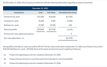 On December 21, 2025, Pina Company provided you with the following information regarding its equity investments.
December 31, 2025
Investments
Cost
Fair Value
Unrealized Gain (Loss)
Clemson Corp. stock
$19,300
$18,200
$(1,100)
Colorado Co. stock
10,400
9,400
(1,000)
Buffaloes Co. stock
19,300
19,930
630
Total of portfolio
$49,000
$47,530
(1,470)
Previous fair value adjustment balance
0
Fair value adjustment-Cr.
$(1,470)
During 2026, Colorado Co. stock was sold for $9,910. The fair value of the stock on December 31, 2026, was Clemson Corp. stock-
$18,310; Buffaloes Co. stock-$19,830. None of the equity investments result in significant influence.
(a)
Prepare the adjusting journal entry needed on December 31, 2025.
(b)
Prepare the journal entry to record the sale of the Colorado Co. stock during 2026.
(c)
Prepare the adjusting journal entry needed on December 31, 2026.