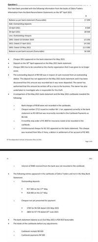 Question 1
You have been provided with the following information from the books of Zebra Traders:
Information from the Bank Reconciliation Statements on the 30 April 2021
Balance as per bank statement (Favourable)
Add: Outstanding deposits:
17 200
10 April 2021
8 500
30 April 2021
28 500
Less: Outstanding cheques
2001: Dated 10 October 2020
(2 220)
2651: Dated 27 April 2021
(4 150)
2691: Dated 10 May 2021
(11 330)
Balance as per bank account (Favourable)
36 500
Cheque 2651 appeared on the bank statement for May 2021.
Deposit on the 30 April appeared on the May 2021 bank statement.
Cheque 2001 has to be cancelled as the charity organisation that it was given to no longer
exists.
The outstanding deposit of R8 00 was in respect of cash received from an outstanding
debtor. This deposit has not appeared on the May 2021 bank statement and it has been
discovered that this amount was recorded but it was never deposited. The owner has
authorised that this amount be written off as a loss to the business. The owner has also
undertaken to investigate who is responsible for this theft.
A comparison of the May 2021 bank statement and the May 2021 cashbooks revealed the
following:
Bank charges of R530 were not recorded in the cashbooks.
Cheque number 2712 issued to creditor Mr. L lon, appeared correctly in the bank
statement as R5 630 but was incorrectly recorded in the Cashbook Payments as
R6 530.
A monthly stop order of R1 800 for insurance needs to be recorded in the
cashbook
A dishonoured cheque for R2 355 appeared on the bank statement. This cheque
was received from Miss H Yena, a debtor in settlement of her account of R2 400.
O The Independent Institute of Education (Pty) Ltd 2021
Page 2 of
21
2021
Interest of R480 received from the bank was not recorded in the cashbook.
The following entries appeared in the cashbooks of Zebra Traders and not in the May Bank
Statement:
Outstanding deposits:
R17 300 on the 17 May
R18 400 on the 31" May
Cheques not yet presented for payment:
2785 for R6 500 dated 12th May 2021
2805 for R7 770 dated 25h June 2021
The bank statement balance as at 31st May 2021 is R20 815 favourable.
The totals of the cashbooks before any adjustments:
Cashbook receipts R8 500
Cashbook payments R4 500
