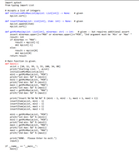 import pytest
from typing import List
# Accepts a list of integers
def initializeMinMaxList (myList: List[int]) -> None:
myList.sort()
# given
def insertItem(myList: List[int], item: int) -> None: # given
myList.append (item)
myList.sort()
def getMinMax (myList: List[int], minormax: str) -> int:
assert minormax.upper()=="MAX" or minormax.upper()=="MIN", "2nd argument must be 'Min' or 'Max' "
result: int
if minormax == "MAX":
# given -- but requires additional assert
result - myList[-1]
del mylist[-1]
else:
result = myList[0]
del mylist[0]
return result
# Main function is given.
def main():
alist = [10, 11, 99, 1, 55, 100, 34, 88]
print("Starting List: ", alist)
initializeMinMaxList (alist)
mini = getMinMax(alist, "MIN")
print("1st min: %d" % (min1))
min2 = getMinMax(alist, "MIN")
print("2nd min: %d" % (min2))
max1 = getMinMax (alist, "MAX")
print("1st max: %d" % (max1))
max2 = getMinMax (alist, "MAX")
print("2nd max: %d" % (max2))
print("Insert %d %d %d %d" % (min1 - 1, min2 - 1, max1 + 1, max2 + 1))
insertItem(alist, mini -
insertItem(alist, min2 - 1)
insertItem(alist, max1 + 1)
insertItem(alist, max2 + 1)
1)
mini = getMinMax (alist, "MIN")
print("1st min: %d" % (min1))
min2 = getMinMax(alist, "MIN")
print("2nd min: %d" % (min2))
max1 = getMinMax (alist, "MAX")
print("1st max: %d" % (max1))
max2 = getMinMax(alist, "MAX")
print("2nd max: %d" % (max2))
print("DONE. Please Enter to exit.")
input()
if
name
_main_":
main()
