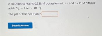 A solution contains 0.338 M potassium nitrite and 0.211 M nitrous
acid (K₁ = 4.50 × 10-4).
The pH of this solution is
Submit Answer