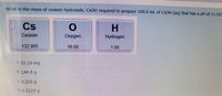 What is the mass of cesium hydroxide, CSOH required to prepare 100.0 mL of CSOH (aq) that has a pH of 11.55?
Cs
H.
Cesium
Oxygen
Hydrogen
132.905
16.00
1.00
Oa.53.19 mg
O b. 149.9 g
O C.4.225 g
d. 0.5319 g
