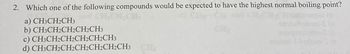 2. Which one of the following compounds would be expected to have the highest normal boiling point?
a) CH3CH2CH3
b) CH3CH2CH2CH2CH3
c) CH3CH2CH2CH2CH2CH3
d) CH3CH2CH2CH2CH2CH2CH3 C