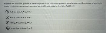 Based on the data from question 8, for testing if first-borns population (group 1) have a larger mean IQ compared to later-borns
(group 2) using the two-sample t-test, what is the null hypothesis and alternative hypothesis?
A) H_0: μ_1=u_2, H_A: μ_1>u_2
BH_0: _1>μ_2, H_A: µ_1=µ_2
CH_0: μ_1-p_2, H_A: μ_1 p_2
(D) H_0: μ_1=H_2, H_A: μ_1<μ_2