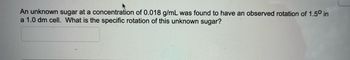 An unknown sugar at a concentration of 0.018 g/mL was found to have an observed rotation of 1.50 in
a 1.0 dm cell. What is the specific rotation of this unknown sugar?