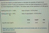 Use the information provided below to calculate the quantity of heat (in kJ)
required to convert 70.43 g of substance A from an initial temperature of 139.6°C
to a final temperature of 70.58°C. The molar mass of the substance is 32.96 g/mol.
Melting Point of A = 7.19°C
Heat of fusion = 8.74 kJ/mol
%3D
%3D
Boiling point of A = 111°C
Heat of vaporization = 67.19 kJ/mol
%3D
Solid
Liquid
Gas
Specific heat (J/g°C)
2.24
4.45
6.81
Report your answer to the tenths place and do not include units. Do not include a
sign with your answer.
