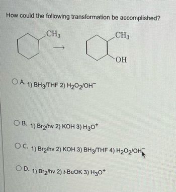 How could the following transformation be accomplished?
CH3
CH3
OH
A. 1) BH3/THF 2) H₂O₂/OH
OB. 1) Br2/hv 2) KOH 3) H30*
OC. 1) Br₂/hv 2) KOH 3) BH3/THF 4) H2O₂/OH
OD. 1) Br₂/hv 2) t-BuOK 3) H3O+