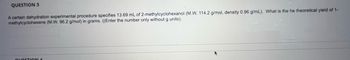 QUESTION 3
A certain dehydration experimental procedure specifies 13.69 mL of 2-methylcyclohexanol (M.W. 114.2 g/mol, density 0.96 g/mL). What is the he theoretical yield of 1-
methylcyclohexene (M.W. 96.2 g/mol) in grams. ((Enter the number only without g units).
QUESTION 4