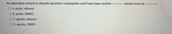 An alternative solvent to alkylate saccharin nucleophile could have been another
OA. protic; ethanol
O B. protic; DMSO
OC. aprotic; ethanol
OD. aprotic; DMSO
----------- solvent such as -------------