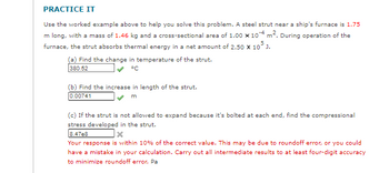 PRACTICE IT
Use the worked example above to help you solve this problem. A steel strut near a ship's furnace is 1.75
m long, with a mass of 1.46 kg and a cross-sectional area of 1.00 x 10-4 m². During operation of the
furnace, the strut absorbs thermal energy in a net amount of 2.50 x 10³ J.
(a) Find the change in temperature of the strut.
380.52
°C
(b) Find the increase in length of the strut.
0.00741
m
(c) If the strut is not allowed to expand because it's bolted at each end, find the compressional
stress developed in the strut.
8.47e8
Your response is within 10% of the correct value. This may be due to roundoff error, or you could
have a mistake in your calculation. Carry out all intermediate results to at least four-digit accuracy
to minimize roundoff error. Pa