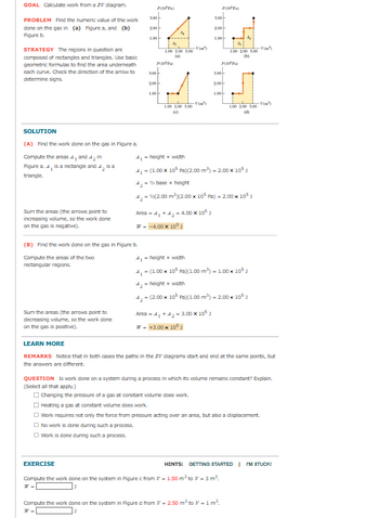 GOAL Calculate work from a PV diagram.
PROBLEM Find the numeric value of the work
done on the gas in (a) Figure a, and (b)
Figure b
STRATEGY The regions in question are
composed of rectangles and triangles. Use basic
geometric formulas to find the area underneath
each curve. Check the direction of the arrow to
determine signs.
10P)
300
200-
5.00-
200
P
₤4. Gd
300
100 2.00 1.00
40
PPP
2005
-Vin
100
3,00
100 200 500
PIP)
200-
倒
-Vou
1.00
100
-Vi
1.00 2.00 1.00
(c)
100 200 500
-Vim³
(4)
SOLUTION
(A) Find the work done on the gas in Figure a.
Compute the areas 41 and 42 in
Figure a. 4, is a rectangle and 42 is a
triangle.
Sum the areas (the arrows point to
Increasing volume, so the work done
on the gas is negative).
(B) Find the work done on the gas in Figure b.
Compute the areas of the two
rectangular regions.
Sum the areas (the arrows point to
decreasing volume, so the work done
on the gas is positive).
LEARN MORE
41-height x width
41 (1.00 x 10 Pa)(2.00 m³) -2.00 x 105
42-base x height
42-(2.00 m³ (2.00 x 105 Pa) -2.00 x 105]
Area 41 +42-4.00 x 10
--4.00 x 105
41-height x width
4-(1.00 x 10 Pa)(1.00 m³) - 1.00 × 105
4,-height x width
42-(2.00 x 105 Pa)(1.00 m³) - 2.00 x 105
Area 41 +42-3.00 x 105
- +3.00×1051
REMARKS Notice that in both cases the paths in the DV diagrams start and end at the same points, but
the answers are different.
QUESTION IS work done on a system during a process in which its volume remains constant? Explain.
(Select all that apply.)
Changing the pressure of a gas at constant volume does work.
Heating a gas at constant volume does work.
Work requires not only the force from pressure acting over an area, but also a displacement.
No work is done during such a process.
Work is done during such a process.
EXERCISE
HINTS:
GETTING STARTED | IM STUCK!
Compute the work done on the system in Figure c from -1.50 m³ to - 3 m³.
Compute the work done on the system in Figure d from -2.50 m³ to -1 m³.