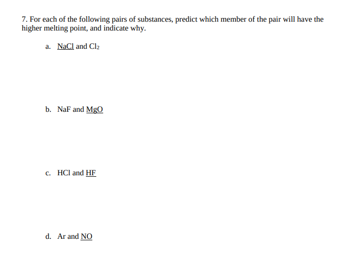 7. For each of the following pairs of substances, predict which member of the pair will have the
higher melting point, and indicate why.
a. NaCl and Clz
b. NaF and MgO
c. HCl and HF
d. Ar and NO
