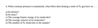 4. When constant pressure is maintained, what effect does heating a mole of N2 gas have on . ..
a) Its density?
b) Its mass?
c) The average kinetic energy of its molecules?
d) The average velocity of its molecules?
e) The number of N2 molecules in the sample?
