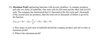 13) Maximum Profit (optimizing functions with several variables): A company produces
and sells two styles of umbrellas. One style sells for $20 each and the other sells for $25
each. The company has determined that if x thousand of the first style and y thousands
of the second style are produces, then the total cost in thousands of dollars is given by
the function
3
C(x, y) = 3x² – 3xy +y² +32x– 29 y + 70
a. How many of each style of umbrella should the company produce and sell in order to
maximize profit?
b. What is the maximum profit?
