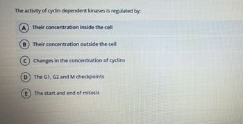 The activity of cyclin dependent kinases is regulated by:
B
Their concentration inside the cell
D
Their concentration outside the cell
C Changes in the concentration of cyclins
The G1, G2 and M checkpoints
The start and end of mitosis