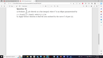 €
PDF Joel R. Hass, Christopher Heil, Ma x PDF MATH213SampleFinalA.pdf X +
8
File | C:/Users/Marvin%20Durosier/Downloads/MATH213SampleFinalA.pdf
Draw
Type here to search
T Read aloud
Question 10
a) Evaluate Lyda
발
TT
X = 3 cos (t), y = 2 sin(t), with 0 ≤ t ≤ 2π.
b) Apply Green's theorem to find the area enclosed by the curve C of part (a).
H
dx directly as a line integral, where C is an ellipse parameterized by
a
99+
2
Р
of 2
O
(D
Ⓡ
64°F
O
Q
{"
60
re
⠀
2:55 PM
5/17/2023
•
HP
+