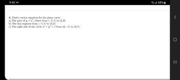 ܩܘ 9:45
4. Find a vector equation for the plane curve.
a) The part of y = x³, where from (−1,1) to (2,8).
b) The line segment from (−1, 1) to (5,0).
c) The right side of the circle x² + y² = 1 from (0, −1) to (0, 1).
l 68%
O
|||