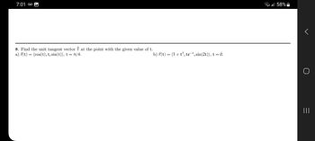 ܩܘ 7:01
8. Find the unit tangent vector Î at the point with the given value of t.
a) r(t) = (cos(t), t, sin(t)), t = π/4.
b) r(t) = (1 + t³, te¯t, sin(2t)), t = 0.
all 58%
r
||||