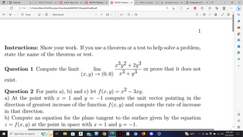 뵤
New tab
X PDF MATH213Sample X PDF Joel R. Hass, Chris X PDF MATH213Sample X
exist.
File | C:/Users/Marvin%20Durosier/Downloads/MATH213SampleFinalB.pdf
☐
■
Draw
Question 1 Compute the limit
T Read aloud
Type here to search
Instructions: Show your work. If you use a theorem or a test to help solve a problem,
state the name of the theorem or test.
발
+
H
lim
(x, y) → (0,0)
PDF MATH213Sample X PDF Math_213_Exam_ X b Answered: Questi X
a
99+
1
of 2
Question 2 For parts a), b) and c) let f(x, y) = x² – 3xy.
x2
a) At the point with x = 1 and y = -1 compute the unit vector pointing in the
direction of greatest increase of the function f(x, y) and compute the rate of increase
in that direction.
Р O
(D
b) Compute an equation for the plane tangent to the surface given by the equation
f(x, y) at the point in space with x = 1 and y = −1.
2 =
Answered: JJJ₁² z
x³y² + 2y³
x³ + y³
1
or prove that it does not
58°F
J
x
+
0
✓
⠀
9:04 AM
5/21/2023
4
CM
•
+