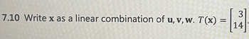 ## Problem 7.10

**Task:** Write **x** as a linear combination of **u**, **v**, **w**. Given that \( T(\mathbf{x}) = \begin{bmatrix} 3 \\ 14 \end{bmatrix} \).

### Explanation

This problem involves expressing the vector **x** as a linear combination of the vectors **u**, **v**, and **w**. The transformation \( T \) applied to **x** results in a column vector \( \begin{bmatrix} 3 \\ 14 \end{bmatrix} \).

### Steps to solve:

1. **Understanding Linear Combination:**
    - If **x** is written as a linear combination of **u**, **v**, and **w**, it means there exist scalars \( a \), \( b \), and \( c \) such that:
      \[
      \mathbf{x} = a\mathbf{u} + b\mathbf{v} + c\mathbf{w}
      \]

2. **Applying the transformation \( T \):**
    - The linear transformation \( T \) applied to **x** should equal the given vector:
      \[
      T(\mathbf{x}) = \begin{bmatrix} 3 \\ 14 \end{bmatrix}
      \]

3. **Setting up the equations:**
    - Substitute the linear combination into the transformation equation:
      \[
      T(a\mathbf{u} + b\mathbf{v} + c\mathbf{w}) = \begin{bmatrix} 3 \\ 14 \end{bmatrix}
      \]
      
4. **Solving for scalars \( a \), \( b \), and \( c \):**
    - This typically involves setting up a system of linear equations to find the values of \( a \), \( b \), and \( c \) that satisfy the equation.
    
### Diagrams:

Since the problem does not provide explicit vectors **u**, **v**, and **w**, the detailed solution would require those vectors. However, the general method would involve forming a matrix from **u**, **v**, and **w**, then solving the resulting system of equations.

### Example (Hypothetical Vectors):

If hypothetically, **u**, **v**, and **w** were given, the system of equations would be formed as follows:

Given \( \mathbf{u