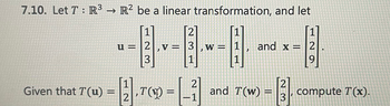 ### Linear Transformation Problem

#### Problem Statement

Let \( T : \mathbb{R}^3 \to \mathbb{R}^2 \) be a linear transformation, and consider the following vectors:

\[ 
\mathbf{u} = \begin{bmatrix}
1 \\
2 \\
3 
\end{bmatrix}, 
\mathbf{v} = \begin{bmatrix}
2 \\
3 \\
1 
\end{bmatrix}, 
\mathbf{w} = \begin{bmatrix}
1 \\
1 \\
1 
\end{bmatrix}, 
\text{ and } 
\mathbf{x} = \begin{bmatrix}
1 \\
2 \\
9 
\end{bmatrix}.
\]

Given that:

\[ 
T(\mathbf{u}) = \begin{bmatrix}
1 \\
2
\end{bmatrix}, 
T(\mathbf{v}) = \begin{bmatrix}
2 \\
-1
\end{bmatrix}, 
\text{ and }
T(\mathbf{w}) = \begin{bmatrix}
2 \\
3 
\end{bmatrix},
\]

compute \( T(\mathbf{x}) \).

### Explanation of Terms
- **Linear Transformation:** A function between two vector spaces that preserves the operations of vector addition and scalar multiplication.
- **Vectors:** Arrays of numbers that represent points or directions in space.

### Detailed Explanation:

You are provided with three known vectors in \(\mathbb{R}^3\) space and their corresponding transformations in \(\mathbb{R}^2\). You need to use this information to compute the transformation of the new vector \(\mathbf{x}\).

### Step-by-Step Solution:

1. **Expressing the new vector as a linear combination:**
   Given vectors:
   \[
   \mathbf{u} = \begin{bmatrix}
   1 \\
   2 \\
   3 
   \end{bmatrix}, 
   \mathbf{v} = \begin{bmatrix}
   2 \\
   3 \\
   1 
   \end{bmatrix}, 
   \mathbf{w} = \begin{bmatrix}
   1 \\
   1 \\
   1 
   \end{bmatrix}
   \]
   and transformation results:
   \[
