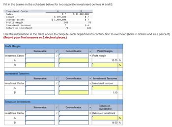 Fill in the blanks in the schedule below for two separate investment centers A and B.
Investment Center
Sales
Income
Average assets
Profit margin
Investment turnover
Return on investment
Profit Margin:
Investment Center
A
B
Investment Turnover:
Investment Center
A
B
Return on investment:
Investment Center
Use the information in the table above to compute each department's contribution to overhead (both in dollars and as a percent).
(Round your final answers to 2 decimal places.)
A
B
Numerator:
Numerator:
A
Numerator:
$?
$ 399,600
$ 1,480,000
10%
?
-
?%
B
$ 11,200,000
Denominator:
Denominator:
$?
$?
Denominator:
?%
1.4
14%
Profit Margin
= Profit margin
10.00 %
%
Investment Turnover
= Investment turnover
1.40
Return on
investment
= Return on investment
%
14.00 %