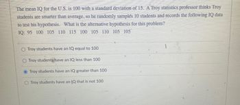 The mean IQ for the U.S. is 100 with a standard deviation of 15. A Troy statistics professor thinks Troy
students are smarter than average, so he randomly samples 10 students and records the following IQ data
to test his hypothesis. What is the alternative hypothesis for this problem?
IQ: 95 100 105 110 115 100 105 110 105 105
O Troy students have an IQ equal to 100
O Troy students have an IQ less than 100
O Troy students have an IQ greater than 100
O Troy students have an IQ that is not 100