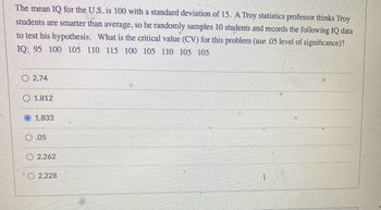 The mean IQ for the U.S. is 100 with a standard deviation of 15. A Troy statistics professor thinks Troy
students are smarter than average, so he randomly samples 10 students and records the following IQ data
to test his hypothesis. What is the critical value (CV) for this problem (use .05 level of significance)?
IQ: 95 100 105 110 115 100 105 110 105 105
2.74
1.812
1.833
0.05
2.262
2.228
*