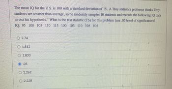 The mean IQ for the U.S. is 100 with a standard deviation of 15. A Troy statistics professor thinks Troy
students are smarter than average, so he randomly samples 10 students and records the following IQ data
to test his hypothesis. What is the test statistic (TS) for this problem (use .05 level of significance)?
IQ: 95 100 105 110 115 100 105 110 105 105
2.74
O 1.812
O 1.833
O 05
2.262
2.228